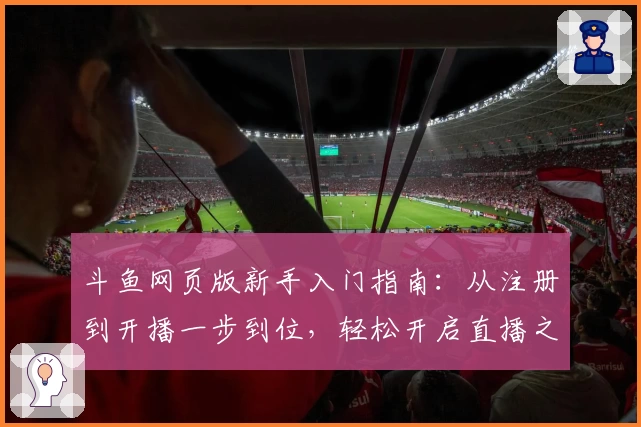 斗鱼网页版新手入门指南：从注册到开播一步到位，轻松开启直播之旅