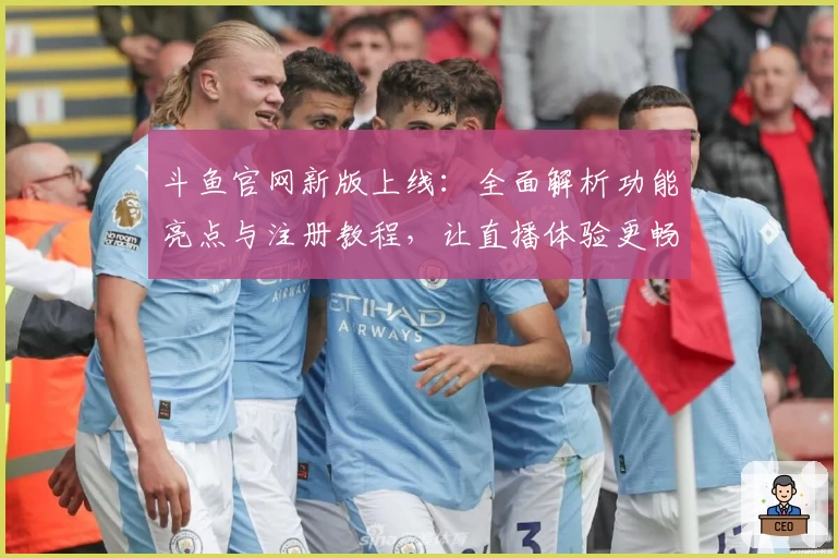 斗鱼官网新版上线：全面解析功能亮点与注册教程，让直播体验更畅快