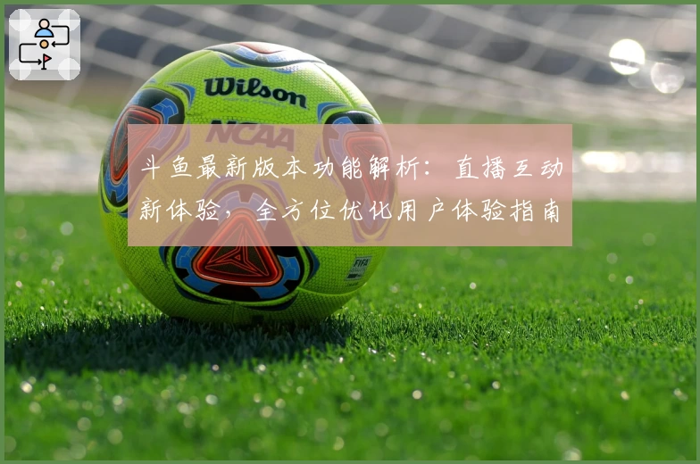 斗鱼最新版本功能解析：直播互动新体验，全方位优化用户体验指南