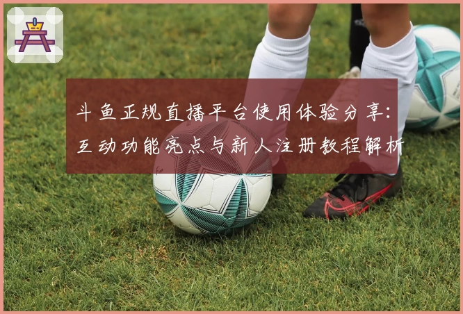 斗鱼正规直播平台使用体验分享：互动功能亮点与新人注册教程解析