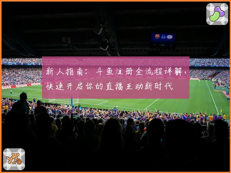 新人指南：斗鱼注册全流程详解，快速开启你的直播互动新时代