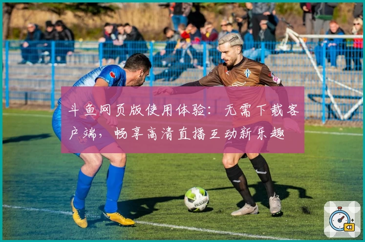 斗鱼网页版使用体验：无需下载客户端，畅享高清直播互动新乐趣