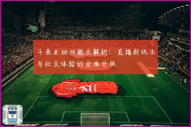 斗鱼互动功能全解析：直播新玩法与社交体验的全面升级