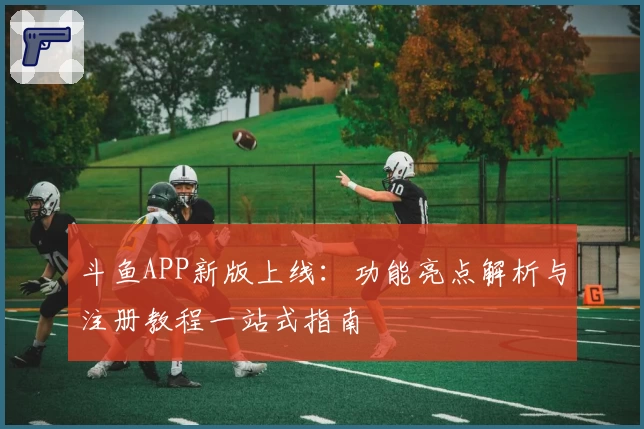 斗鱼APP新版上线：功能亮点解析与注册教程一站式指南