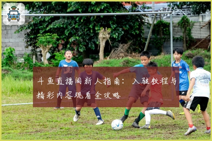 斗鱼直播间新人指南：入驻教程与精彩内容观看全攻略