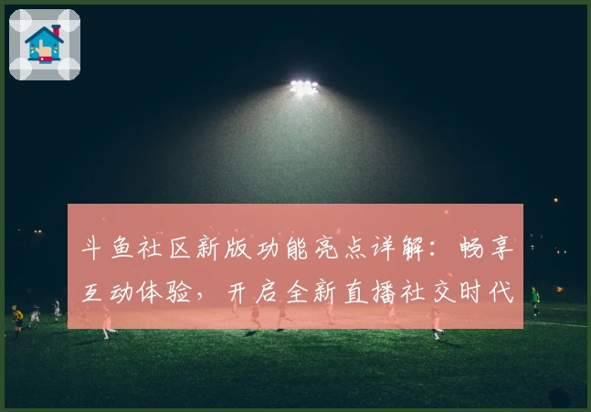 斗鱼社区新版功能亮点详解：畅享互动体验，开启全新直播社交时代