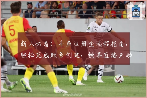 新人必看：斗鱼注册全流程指南，轻松完成账号创建，畅享直播互动乐趣