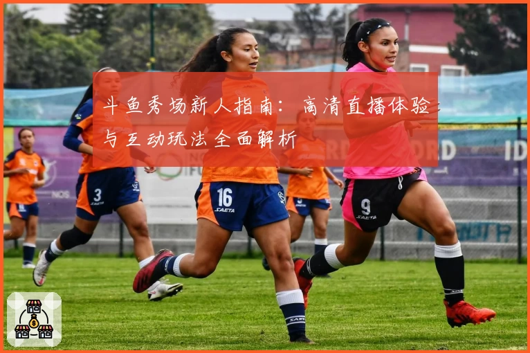 斗鱼秀场新人指南：高清直播体验与互动玩法全面解析