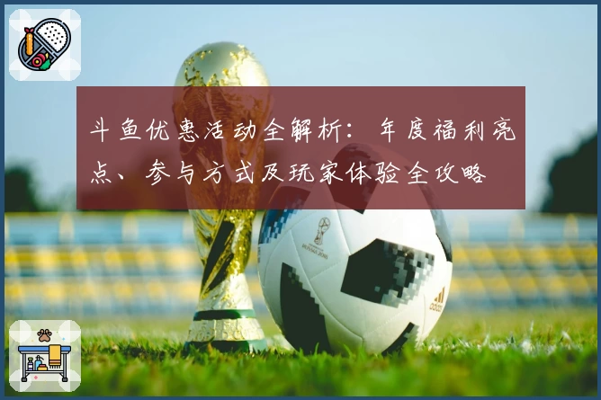 斗鱼优惠活动全解析：年度福利亮点、参与方式及玩家体验全攻略