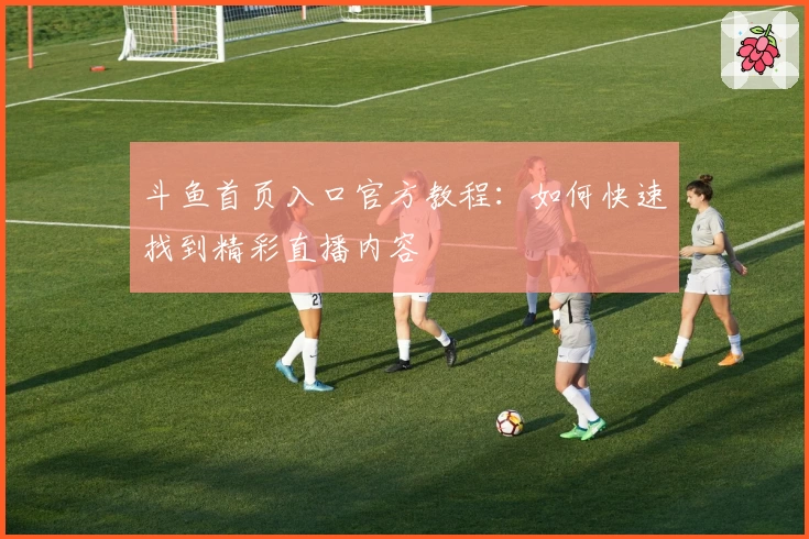 斗鱼首页入口官方教程：如何快速找到精彩直播内容