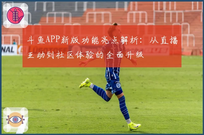 斗鱼APP新版功能亮点解析：从直播互动到社区体验的全面升级