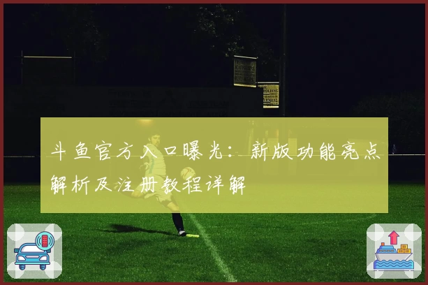 斗鱼官方入口曝光：新版功能亮点解析及注册教程详解