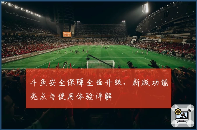斗鱼安全保障全面升级，新版功能亮点与使用体验详解