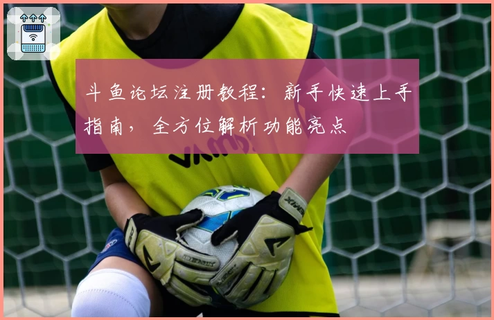 斗鱼论坛注册教程：新手快速上手指南，全方位解析功能亮点