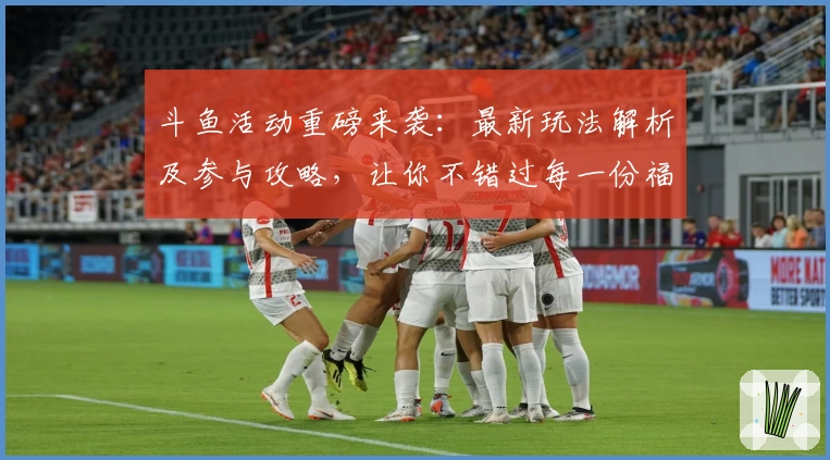 斗鱼活动重磅来袭：最新玩法解析及参与攻略，让你不错过每一份福利