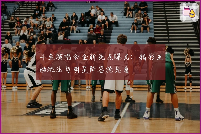 斗鱼演唱会全新亮点曝光：精彩互动玩法与明星阵容抢先看