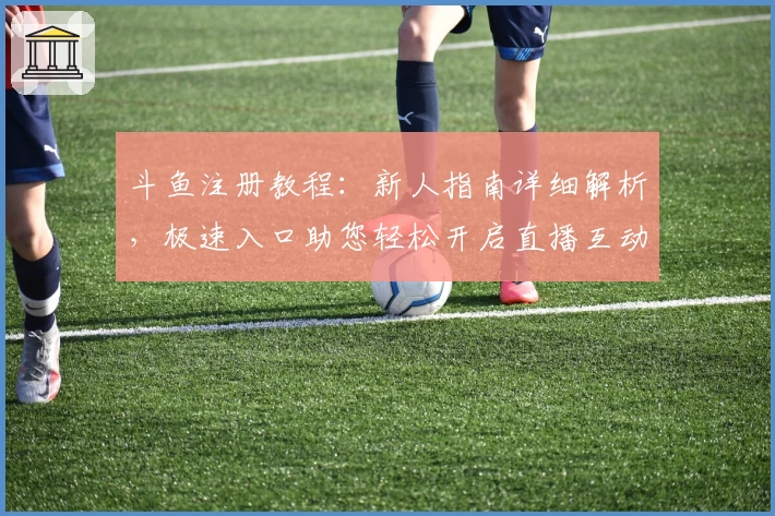 斗鱼注册教程：新人指南详细解析，极速入口助您轻松开启直播互动之旅