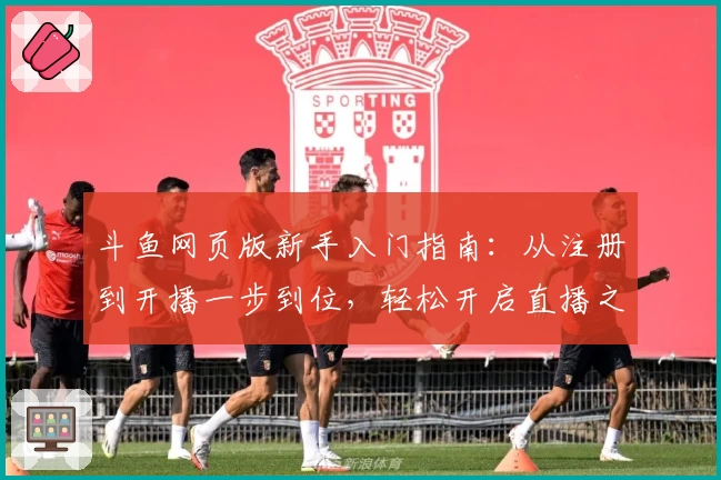 斗鱼网页版新手入门指南：从注册到开播一步到位，轻松开启直播之旅