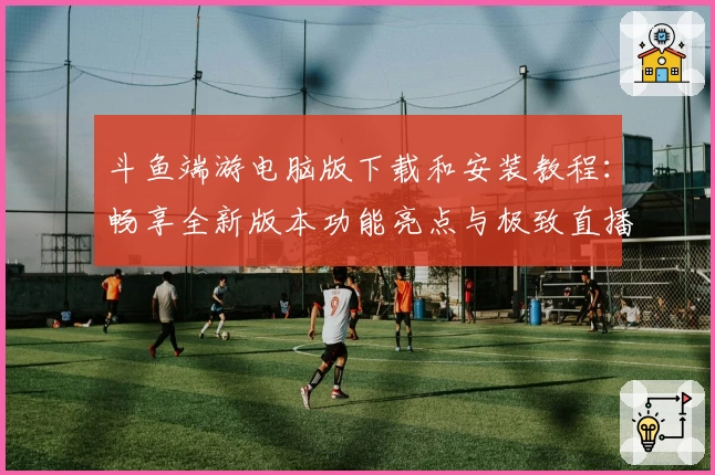 斗鱼端游电脑版下载和安装教程:畅享全新版本功能亮点与极致直播体验