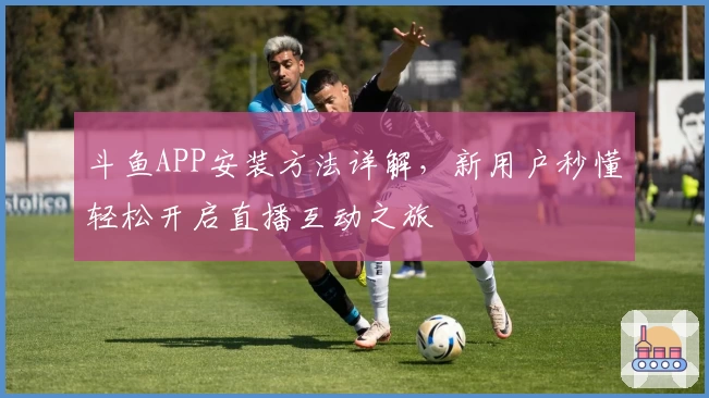 斗鱼APP安装方法详解，新用户秒懂轻松开启直播互动之旅