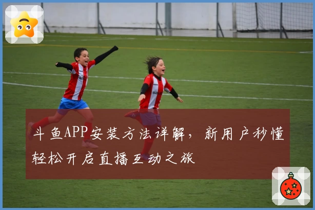 斗鱼APP安装方法详解，新用户秒懂轻松开启直播互动之旅