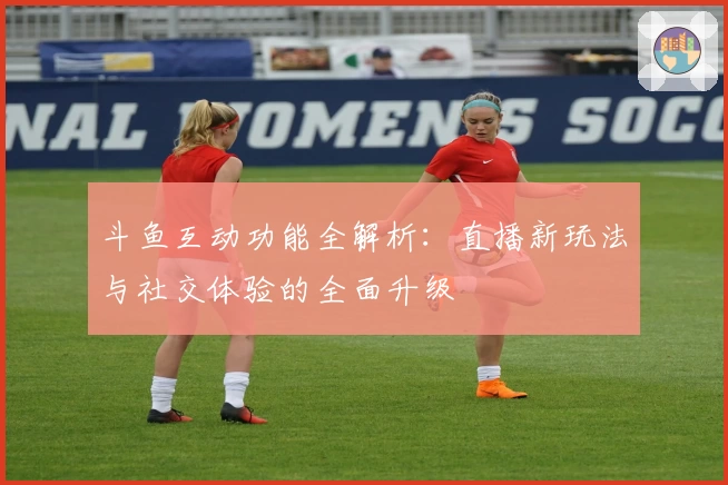 斗鱼互动功能全解析：直播新玩法与社交体验的全面升级