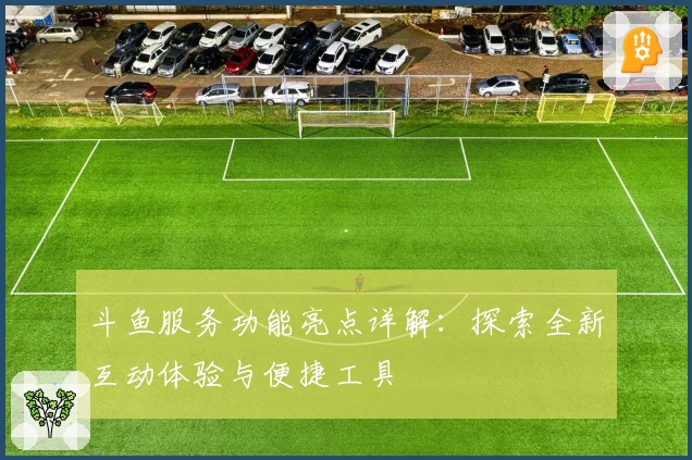 斗鱼服务功能亮点详解：探索全新互动体验与便捷工具