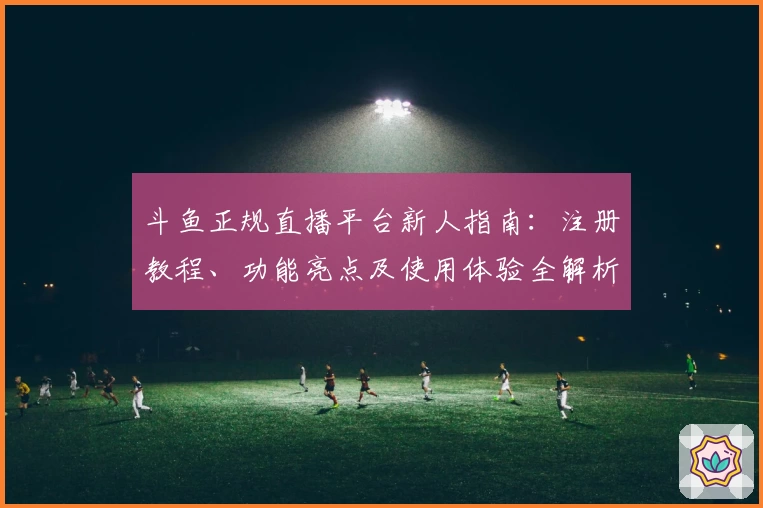 斗鱼正规直播平台新人指南：注册教程、功能亮点及使用体验全解析