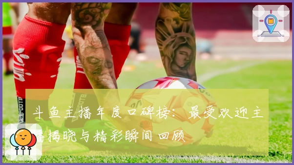 斗鱼主播年度口碑榜：最受欢迎主播揭晓与精彩瞬间回顾