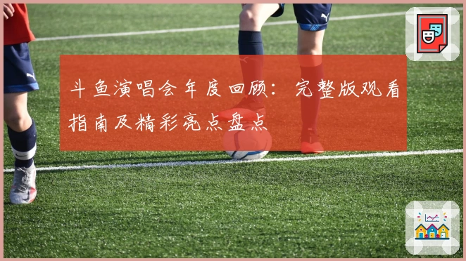 斗鱼演唱会年度回顾：完整版观看指南及精彩亮点盘点