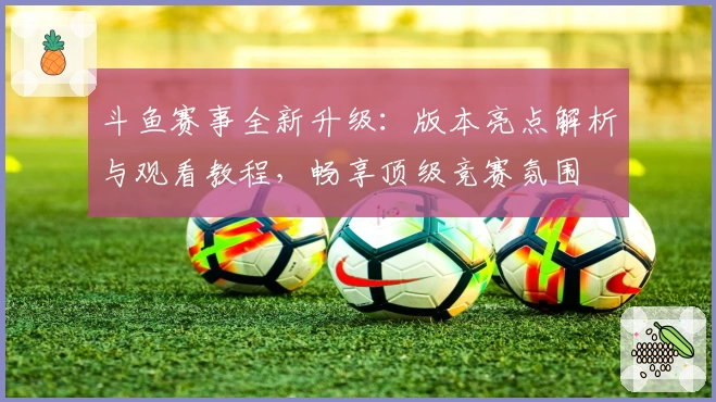 斗鱼赛事全新升级：版本亮点解析与观看教程，畅享顶级竞赛氛围