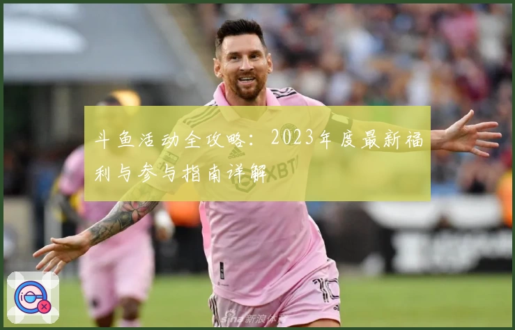 斗鱼活动全攻略：2023年度最新福利与参与指南详解