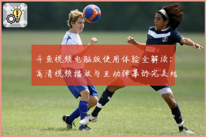 斗鱼视频电脑版使用体验全解读：高清视频播放与互动弹幕的完美结合