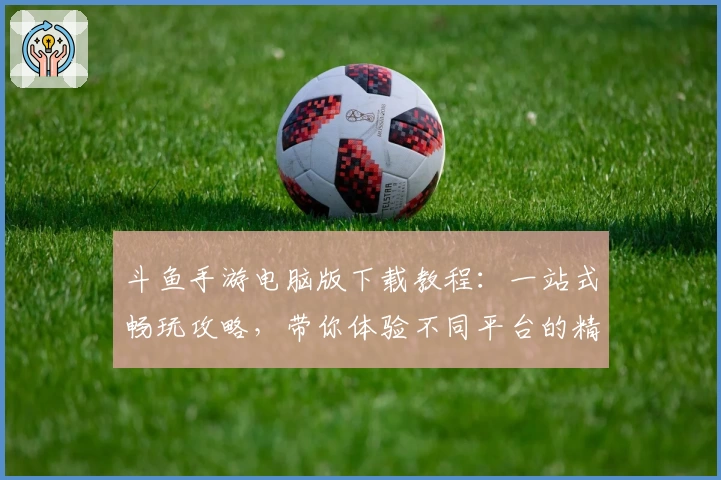 斗鱼手游电脑版下载教程：一站式畅玩攻略，带你体验不同平台的精彩魅力