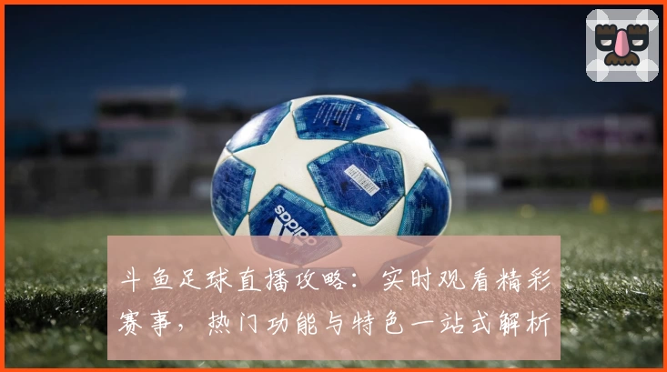 斗鱼足球直播攻略：实时观看精彩赛事，热门功能与特色一站式解析