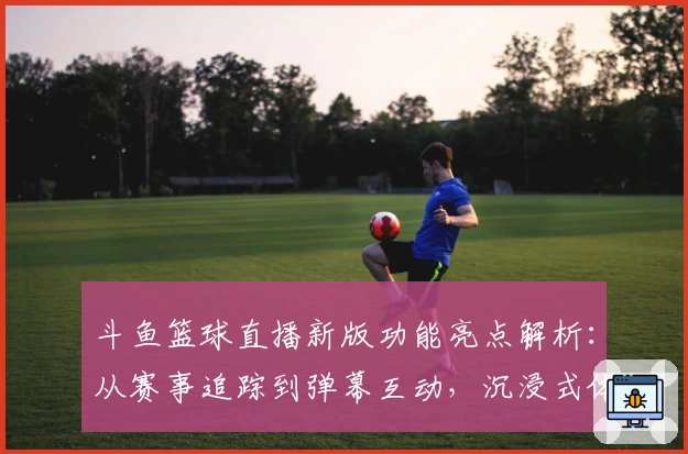 斗鱼篮球直播新版功能亮点解析：从赛事追踪到弹幕互动，沉浸式体验来袭
