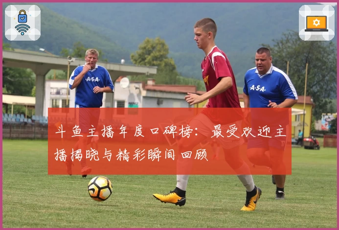 斗鱼主播年度口碑榜：最受欢迎主播揭晓与精彩瞬间回顾