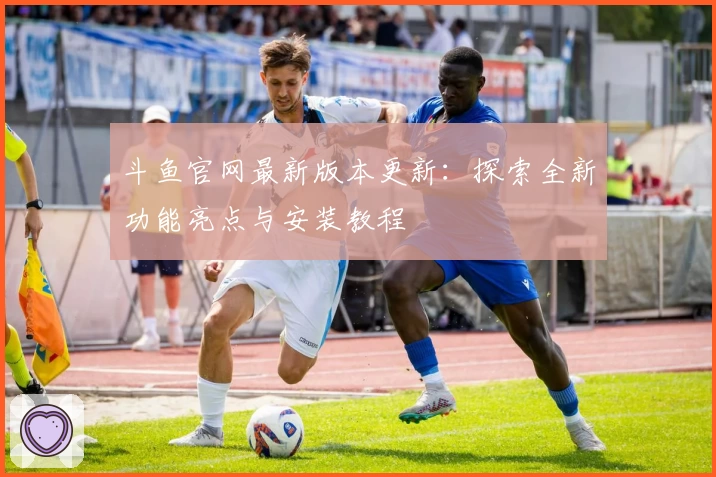 斗鱼官网最新版本更新：探索全新功能亮点与安装教程