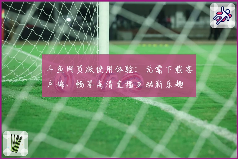 斗鱼网页版使用体验：无需下载客户端，畅享高清直播互动新乐趣