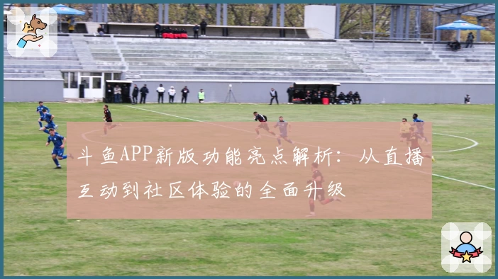 斗鱼APP新版功能亮点解析：从直播互动到社区体验的全面升级