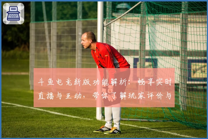 斗鱼电竞新版功能解析:畅享实时直播与互动,带你了解玩家评价与精彩操作秘诀