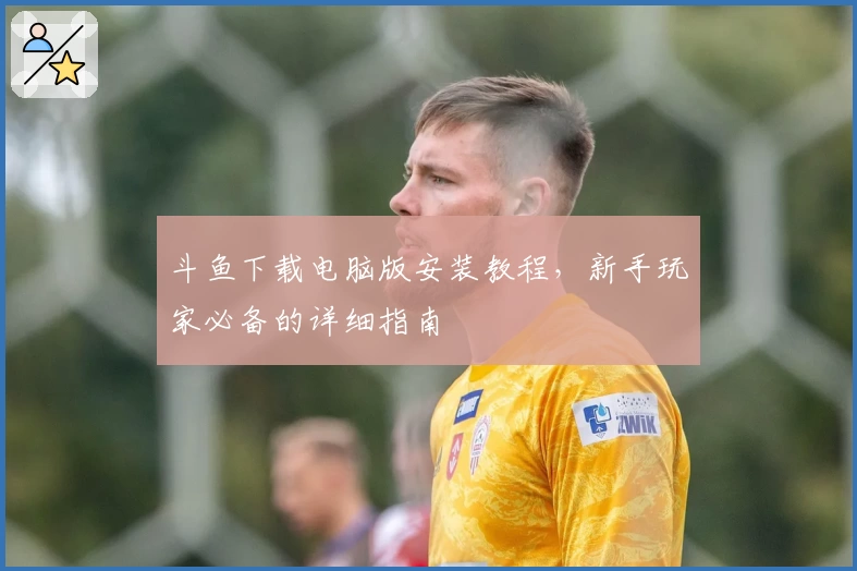 斗鱼下载电脑版安装教程，新手玩家必备的详细指南