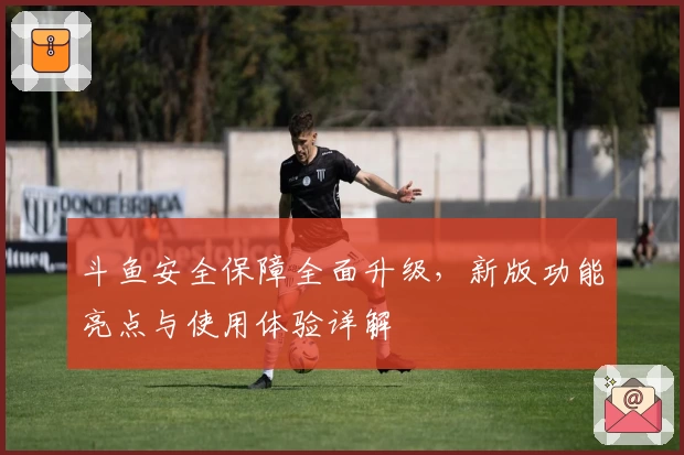 斗鱼安全保障全面升级，新版功能亮点与使用体验详解