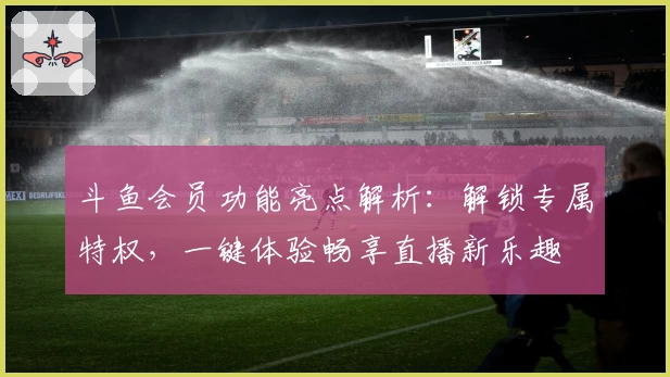斗鱼会员功能亮点解析：解锁专属特权，一键体验畅享直播新乐趣