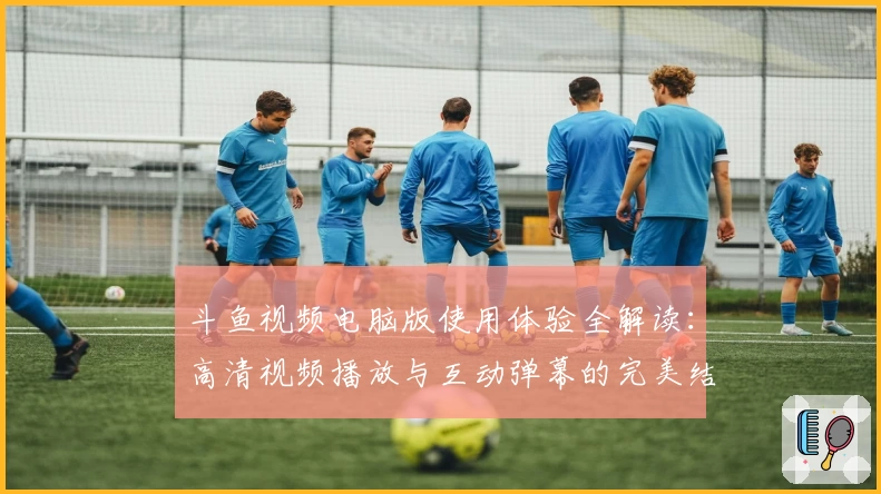 斗鱼视频电脑版使用体验全解读：高清视频播放与互动弹幕的完美结合