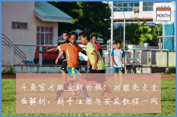 斗鱼官方版全新升级：功能亮点全面解析，新手注册与安装教程一网打尽