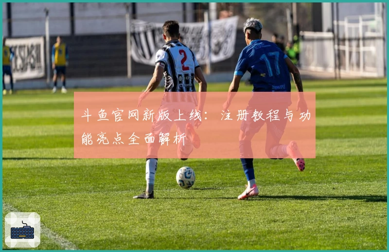 斗鱼官网新版上线：注册教程与功能亮点全面解析