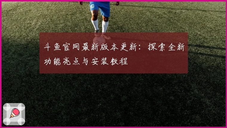 斗鱼官网最新版本更新：探索全新功能亮点与安装教程