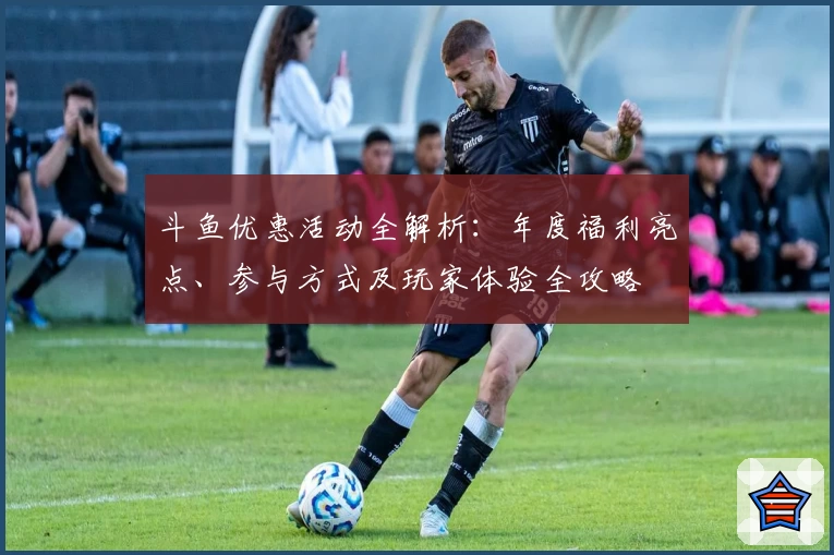 斗鱼优惠活动全解析：年度福利亮点、参与方式及玩家体验全攻略