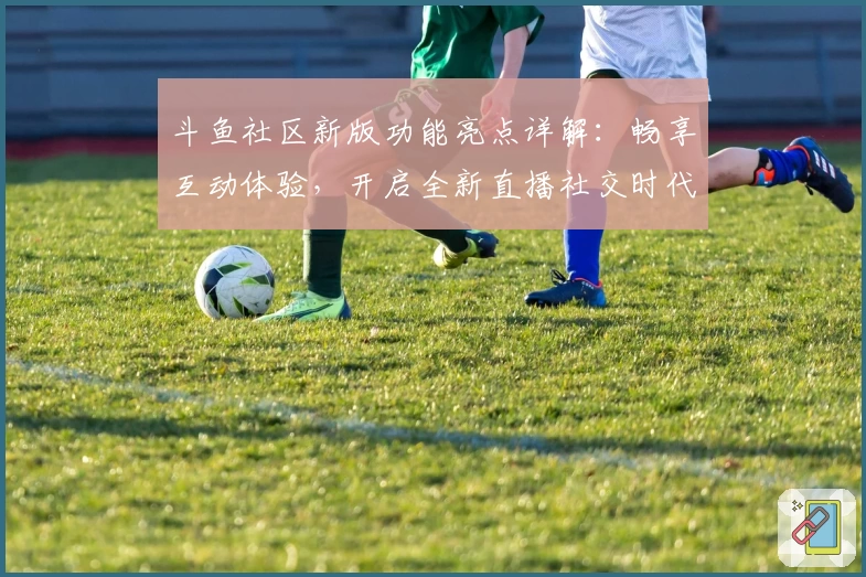 斗鱼社区新版功能亮点详解：畅享互动体验，开启全新直播社交时代